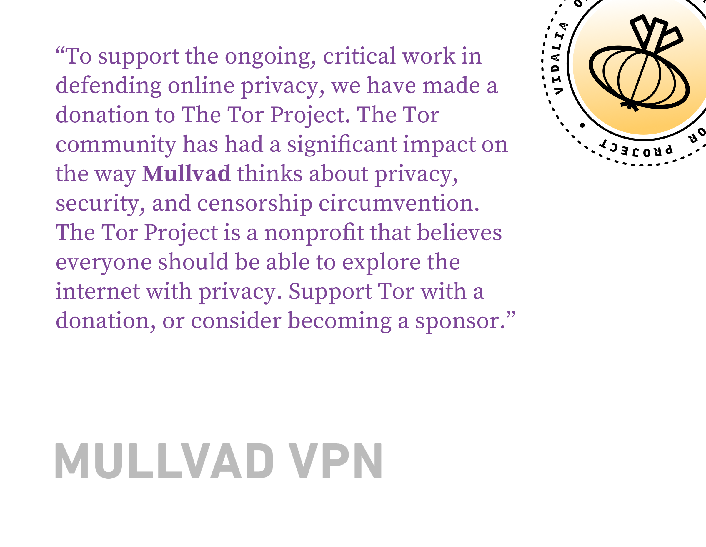 To support the ongoing, critical work in defending online privacy, we have made a donation to The Tor Project. The Tor community has had a significant impact on the way Mullvad thinks about privacy, security, and censorship circumvention. The Tor Project is a nonprofit that believes everyone should be able to explore the internet with privacy. Support Tor with a donation, or consider becoming a sponsor.